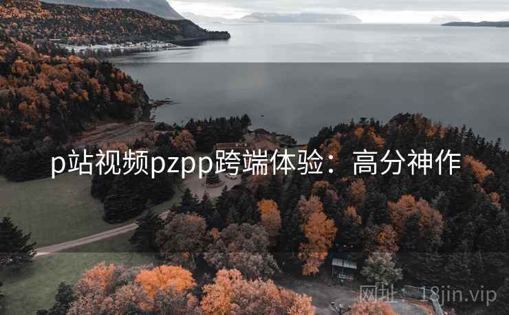 p站视频pzpp跨端体验：高分神作