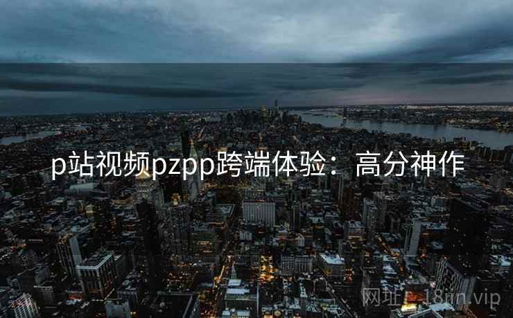 p站视频pzpp跨端体验：高分神作