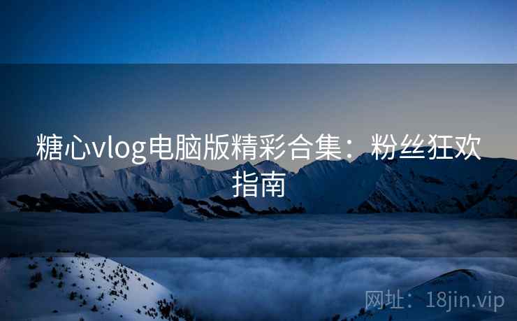 糖心vlog电脑版精彩合集：粉丝狂欢指南